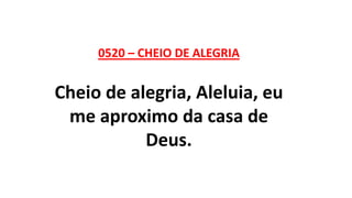 0520 – CHEIO DE ALEGRIA
Cheio de alegria, Aleluia, eu
me aproximo da casa de
Deus.
 