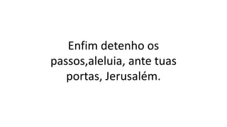 Enfim detenho os
passos,aleluia, ante tuas
portas, Jerusalém.
 