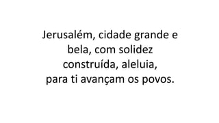 Jerusalém, cidade grande e
bela, com solidez
construída, aleluia,
para ti avançam os povos.
 