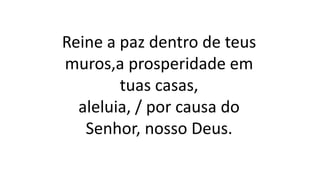 Reine a paz dentro de teus
muros,a prosperidade em
tuas casas,
aleluia, / por causa do
Senhor, nosso Deus.
 