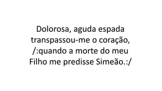 Dolorosa, aguda espada
transpassou-me o coração,
/:quando a morte do meu
Filho me predisse Simeão.:/
 