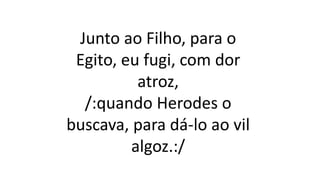 Junto ao Filho, para o
Egito, eu fugi, com dor
atroz,
/:quando Herodes o
buscava, para dá-lo ao vil
algoz.:/
 