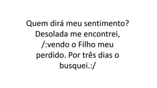 Quem dirá meu sentimento?
Desolada me encontrei,
/:vendo o Filho meu
perdido. Por três dias o
busquei.:/
 