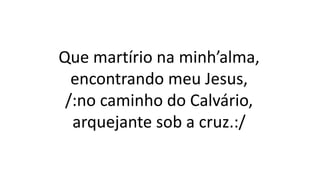 Que martírio na minh’alma,
encontrando meu Jesus,
/:no caminho do Calvário,
arquejante sob a cruz.:/
 
