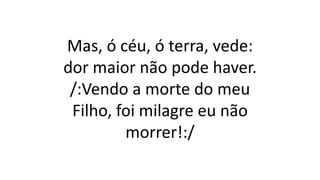 Mas, ó céu, ó terra, vede:
dor maior não pode haver.
/:Vendo a morte do meu
Filho, foi milagre eu não
morrer!:/
 