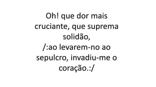 Oh! que dor mais
cruciante, que suprema
solidão,
/:ao levarem-no ao
sepulcro, invadiu-me o
coração.:/
 