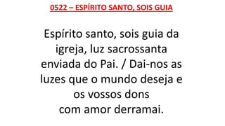 0522 – ESPÍRITO SANTO, SOIS GUIA
Espírito santo, sois guia da
igreja, luz sacrossanta
enviada do Pai. / Dai-nos as
luzes que o mundo deseja e
os vossos dons
com amor derramai.
 