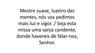 Mestre suave, luzeiro das
mentes, nós vos pedimos
mais luz e vigor. / Seja esta
missa uma sarça candente,
donde havereis de falar-nos,
Senhor.
 