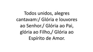 Todos unidos, alegres
cantavam:/ Glória e louvores
ao Senhor./ Glória ao Pai,
glória ao Filho,/ Glória ao
Espírito de Amor.
 