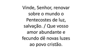 Vinde, Senhor, renovar
sobre o mundo o
Pentecostes de luz,
salvação. / Que vosso
amor abundante e
fecundo dê novas luzes
ao povo cristão.
 