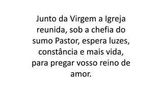 Junto da Virgem a Igreja
reunida, sob a chefia do
sumo Pastor, espera luzes,
constância e mais vida,
para pregar vosso reino de
amor.
 