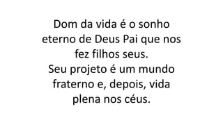 Dom da vida é o sonho
eterno de Deus Pai que nos
fez filhos seus.
Seu projeto é um mundo
fraterno e, depois, vida
plena nos céus.
 
