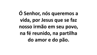 Ó Senhor, nós queremos a
vida, por Jesus que se faz
nosso irmão em seu povo,
na fé reunido, na partilha
do amor e do pão.
 