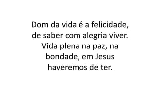 Dom da vida é a felicidade,
de saber com alegria viver.
Vida plena na paz, na
bondade, em Jesus
haveremos de ter.
 
