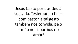 Jesus Cristo por nós deu a
sua vida, Testemunho fiel –
bom pastor, a tal gesto
também nos convida, pelo
irmão nos doarmos no
amor!
 