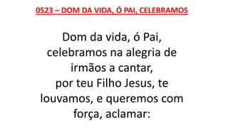0523 – DOM DA VIDA, Ó PAI, CELEBRAMOS
Dom da vida, ó Pai,
celebramos na alegria de
irmãos a cantar,
por teu Filho Jesus, te
louvamos, e queremos com
força, aclamar:
 