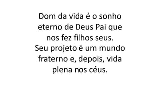 Dom da vida é o sonho
eterno de Deus Pai que
nos fez filhos seus.
Seu projeto é um mundo
fraterno e, depois, vida
plena nos céus.
 