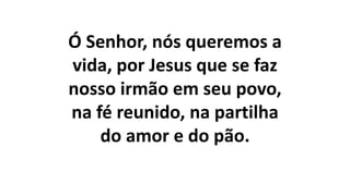Ó Senhor, nós queremos a
vida, por Jesus que se faz
nosso irmão em seu povo,
na fé reunido, na partilha
do amor e do pão.
 