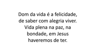 Dom da vida é a felicidade,
de saber com alegria viver.
Vida plena na paz, na
bondade, em Jesus
haveremos de ter.
 