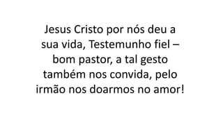 Jesus Cristo por nós deu a
sua vida, Testemunho fiel –
bom pastor, a tal gesto
também nos convida, pelo
irmão nos doarmos no amor!
 