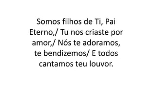 Somos filhos de Ti, Pai
Eterno,/ Tu nos criaste por
amor,/ Nós te adoramos,
te bendizemos/ E todos
cantamos teu louvor.
 