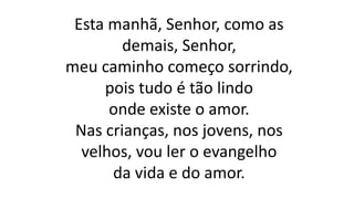 Esta manhã, Senhor, como as
demais, Senhor,
meu caminho começo sorrindo,
pois tudo é tão lindo
onde existe o amor.
Nas crianças, nos jovens, nos
velhos, vou ler o evangelho
da vida e do amor.
 