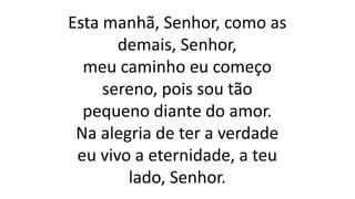 Esta manhã, Senhor, como as
demais, Senhor,
meu caminho eu começo
sereno, pois sou tão
pequeno diante do amor.
Na alegria de ter a verdade
eu vivo a eternidade, a teu
lado, Senhor.
 