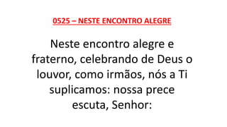 0525 – NESTE ENCONTRO ALEGRE
Neste encontro alegre e
fraterno, celebrando de Deus o
louvor, como irmãos, nós a Ti
suplicamos: nossa prece
escuta, Senhor:
 
