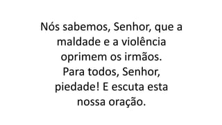 Nós sabemos, Senhor, que a
maldade e a violência
oprimem os irmãos.
Para todos, Senhor,
piedade! E escuta esta
nossa oração.
 