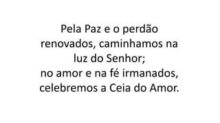 Pela Paz e o perdão
renovados, caminhamos na
luz do Senhor;
no amor e na fé irmanados,
celebremos a Ceia do Amor.
 