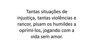 Tantas situações de
injustiça, tantas violências e
rancor, pisam os humildes a
oprimi-los, jogando com a
vida sem amor.
 