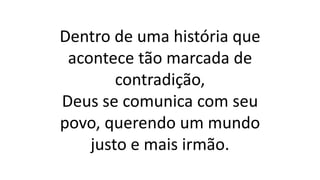 Dentro de uma história que
acontece tão marcada de
contradição,
Deus se comunica com seu
povo, querendo um mundo
justo e mais irmão.
 