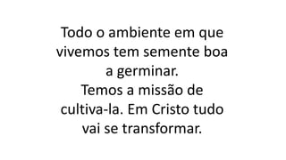 Todo o ambiente em que
vivemos tem semente boa
a germinar.
Temos a missão de
cultiva-la. Em Cristo tudo
vai se transformar.
 