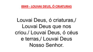 0049 - LOUVAI DEUS, Ó CRIATURAS
Louvai Deus, ó criaturas,/
Louvai Deus que nos
criou./ Louvai Deus, ó céus
e terras,/ Louvai Deus
Nosso Senhor.
 