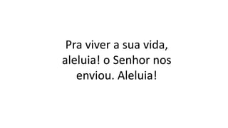 Pra viver a sua vida,
aleluia! o Senhor nos
enviou. Aleluia!
 