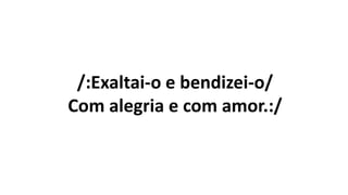 /:Exaltai-o e bendizei-o/
Com alegria e com amor.:/
 