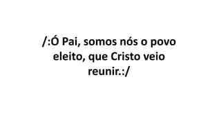 /:Ó Pai, somos nós o povo
eleito, que Cristo veio
reunir.:/
 
