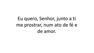 Eu quero, Senhor, junto a ti
me prostrar, num ato de fé e
de amor.
 