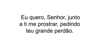 Eu quero, Senhor, junto
a ti me prostrar, pedindo
teu grande perdão.
 