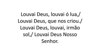 Louvai Deus, louvai ó lua,/
Louvai Deus, que nos criou./
Louvai Deus, louvai, irmão
sol,/ Louvai Deus Nosso
Senhor.
 