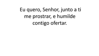 Eu quero, Senhor, junto a ti
me prostrar, e humilde
contigo ofertar.
 