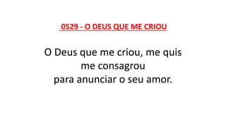 0529 - O DEUS QUE ME CRIOU
O Deus que me criou, me quis
me consagrou
para anunciar o seu amor.
 