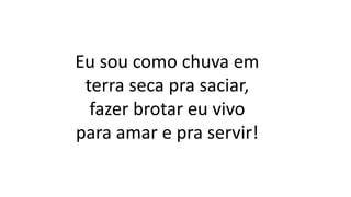 Eu sou como chuva em
terra seca pra saciar,
fazer brotar eu vivo
para amar e pra servir!
 