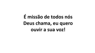 É missão de todos nós
Deus chama, eu quero
ouvir a sua voz!
 
