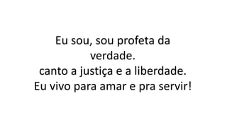 Eu sou, sou profeta da
verdade.
canto a justiça e a liberdade.
Eu vivo para amar e pra servir!
 
