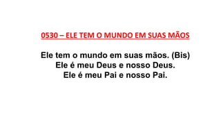 0530 – ELE TEM O MUNDO EM SUAS MÃOS
Ele tem o mundo em suas mãos. (Bis)
Ele é meu Deus e nosso Deus.
Ele é meu Pai e nosso Pai.
 