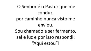 O Senhor é o Pastor que me
conduz,
por caminho nunca visto me
enviou.
Sou chamado a ser fermento,
sal e luz e por isso respondi:
“Aqui estou”!
 
