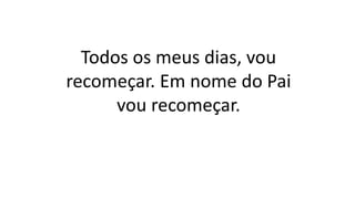 Todos os meus dias, vou
recomeçar. Em nome do Pai
vou recomeçar.
 