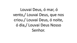 Louvai Deus, ó mar, ó
vento,/ Louvai Deus, que nos
criou./ Louvai Deus, ó noite,
ó dia,/ Louvai Deus Nosso
Senhor.
 