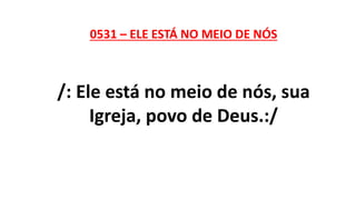 0531 – ELE ESTÁ NO MEIO DE NÓS
/: Ele está no meio de nós, sua
Igreja, povo de Deus.:/
 